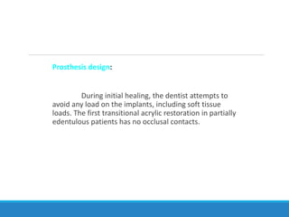 Prosthesis design:
During initial healing, the dentist attempts to
avoid any load on the implants, including soft tissue
loads. The first transitional acrylic restoration in partially
edentulous patients has no occlusal contacts.
 