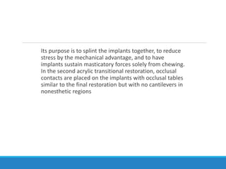 Its purpose is to splint the implants together, to reduce
stress by the mechanical advantage, and to have
implants sustain masticatory forces solely from chewing.
In the second acrylic transitional restoration, occlusal
contacts are placed on the implants with occlusal tables
similar to the final restoration but with no cantilevers in
nonesthetic regions
 