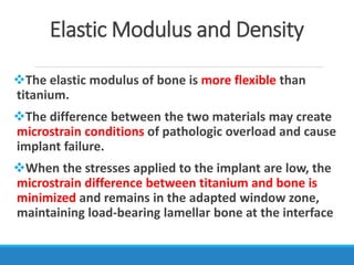 Elastic Modulus and Density
The elastic modulus of bone is more flexible than
titanium.
The difference between the two materials may create
microstrain conditions of pathologic overload and cause
implant failure.
When the stresses applied to the implant are low, the
microstrain difference between titanium and bone is
minimized and remains in the adapted window zone,
maintaining load-bearing lamellar bone at the interface
 