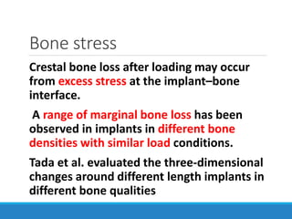 Bone stress
Crestal bone loss after loading may occur
from excess stress at the implant–bone
interface.
A range of marginal bone loss has been
observed in implants in different bone
densities with similar load conditions.
Tada et al. evaluated the three-dimensional
changes around different length implants in
different bone qualities
 