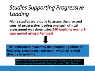 Studies Supporting Progressive
Loading
Many studies were done to assess the pros and
cons of progressive loading one such clinical
assessment was done using 250 implants over a 2-
year period using a Periotest
Misch CE: Progressive bone loading. In Misch CE, editor:
Contemporary implant dentistry, St Louis, 1993, Mosby
This instrument evaluates the dampening effect of
implants, prostheses, and teeth, which is related
directly to mobility.
 