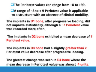 The Periotest values can range from −8 to +99.
A range of −8 to + 9 Periotest value is applicable
to a structure with an absence of clinical mobility.
The implants in D1 bone, after progressive loading, did
not improve statistically, although a −7 Periotest value
was recorded more often.
The implants in D2 bone exhibited a mean decrease of 1
Periotest value.
The implants in D3 bone had a slightly greater than 2
Periotest value decrease after progressive loading.
The greatest change was seen in D4 bone where the
mean decrease in Periotest value was almost 4 units.
 