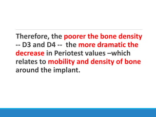 Therefore, the poorer the bone density
-- D3 and D4 -- the more dramatic the
decrease in Periotest values –which
relates to mobility and density of bone
around the implant.
 