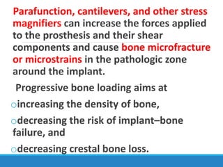 Parafunction, cantilevers, and other stress
magnifiers can increase the forces applied
to the prosthesis and their shear
components and cause bone microfracture
or microstrains in the pathologic zone
around the implant.
Progressive bone loading aims at
oincreasing the density of bone,
odecreasing the risk of implant–bone
failure, and
odecreasing crestal bone loss.
 