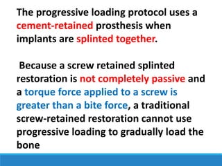 The progressive loading protocol uses a
cement-retained prosthesis when
implants are splinted together.
Because a screw retained splinted
restoration is not completely passive and
a torque force applied to a screw is
greater than a bite force, a traditional
screw-retained restoration cannot use
progressive loading to gradually load the
bone
 