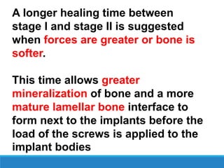 A longer healing time between
stage I and stage II is suggested
when forces are greater or bone is
softer.
This time allows greater
mineralization of bone and a more
mature lamellar bone interface to
form next to the implants before the
load of the screws is applied to the
implant bodies
 