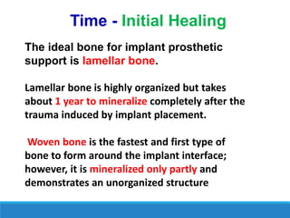 Time - Initial Healing
The ideal bone for implant prosthetic
support is lamellar bone.
Lamellar bone is highly organized but takes
about 1 year to mineralize completely after the
trauma induced by implant placement.
Woven bone is the fastest and first type of
bone to form around the implant interface;
however, it is mineralized only partly and
demonstrates an unorganized structure
 