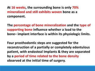 At 16 weeks, the surrounding bone is only 70%
mineralized and still exhibits woven bone as a
component.
The percentage of bone mineralization and the type of
supporting bone influence whether a load to the
bone– implant interface is within its physiologic limits.
Four prosthodontic steps are suggested for the
reconstruction of a partially or completely edentulous
patient, with endosteal Implants & they are separated
by a period of time related to the bone density
observed at the initial time of surgery.
 
