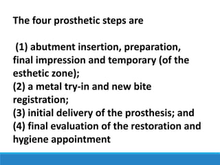 The four prosthetic steps are
(1) abutment insertion, preparation,
final impression and temporary (of the
esthetic zone);
(2) a metal try-in and new bite
registration;
(3) initial delivery of the prosthesis; and
(4) final evaluation of the restoration and
hygiene appointment
 