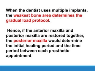 When the dentist uses multiple implants,
the weakest bone area determines the
gradual load protocol.
Hence, if the anterior maxilla and
posterior maxilla are restored together,
the posterior maxilla would determine
the initial healing period and the time
period between each prosthetic
appointment
 