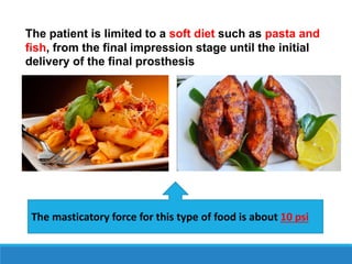 The patient is limited to a soft diet such as pasta and
fish, from the final impression stage until the initial
delivery of the final prosthesis
The masticatory force for this type of food is about 10 psi
 