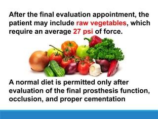 After the final evaluation appointment, the
patient may include raw vegetables, which
require an average 27 psi of force.
A normal diet is permitted only after
evaluation of the final prosthesis function,
occlusion, and proper cementation
 