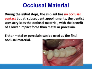 Occlusal Material
During the initial steps, the implant has no occlusal
contact but at subsequent appointments, the dentist
uses acrylic as the occlusal material, with the benefit
of a lower impact force than metal or porcelain.
Either metal or porcelain can be used as the final
occlusal material.
 