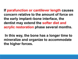 If parafunction or cantilever length causes
concern relative to the amount of force on
the early implant–bone interface, the
dentist may extend the softer diet and
acrylic restoration phase several months.
In this way, the bone has a longer time to
mineralize and organize to accommodate
the higher forces.
 