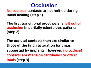 Occlusion
No occlusal contacts are permitted during
initial healing (step 1).
The first transitional prosthesis is left out of
occlusion in partially edentulous patients
(step 2)
The occlusal contacts then are similar to
those of the final restoration for areas
supported by implants. However, no occlusal
contacts are made on cantilevers or offset
loads (step 3)
 