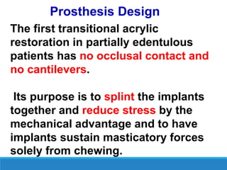 Prosthesis Design
The first transitional acrylic
restoration in partially edentulous
patients has no occlusal contact and
no cantilevers.
Its purpose is to splint the implants
together and reduce stress by the
mechanical advantage and to have
implants sustain masticatory forces
solely from chewing.
 