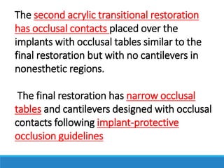 The second acrylic transitional restoration
has occlusal contacts placed over the
implants with occlusal tables similar to the
final restoration but with no cantilevers in
nonesthetic regions.
The final restoration has narrow occlusal
tables and cantilevers designed with occlusal
contacts following implant-protective
occlusion guidelines
 
