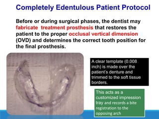 Completely Edentulous Patient Protocol
Before or during surgical phases, the dentist may
fabricate treatment prosthesis that restores the
patient to the proper occlusal vertical dimension
(OVD) and determines the correct tooth position for
the final prosthesis.
A clear template (0.008
inch) is made over the
patient’s denture and
trimmed to the soft tissue
borders.
This acts as a
customized impression
tray and records a bite
registration to the
opposing arch
 