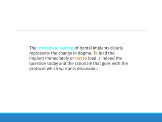 The Immediate loading of dental implants clearly
represents the change in dogma. To load the
implant immediately or not to load is indeed the
question today and the rationale that goes with the
protocol which warrants discussion.
 