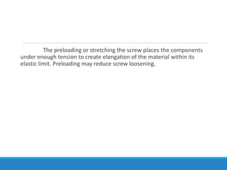 The preloading or stretching the screw places the components
under enough tension to create elongation of the material within its
elastic limit. Preloading may reduce screw loosening.
 