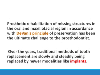 Prosthetic rehabilitation of missing structures in
the oral and maxillofacial region in accordance
with DeVan's principle of preservation has been
the ultimate challenge to the prosthodontist.
Over the years, traditional methods of tooth
replacement are slowly and steadily being
replaced by newer modalities like implants.
 