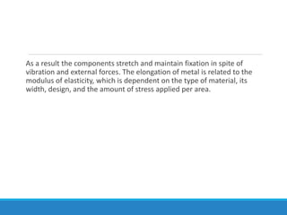 As a result the components stretch and maintain fixation in spite of
vibration and external forces. The elongation of metal is related to the
modulus of elasticity, which is dependent on the type of material, its
width, design, and the amount of stress applied per area.
 