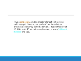Thus a gold screw exhibits greater elongation but lower
yield strength than a screw made of titanium alloy. A
prosthesis screw may exhibit a torsional ductile fracture at
16.5 N-cm Vs 40 N-cm for an abutment screw of different
material and size.
 