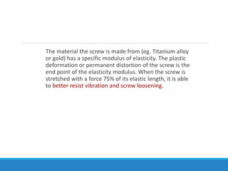 The material the screw is made from (eg. Titanium alloy
or gold) has a specific modulus of elasticity. The plastic
deformation or permanent distortion of the screw is the
end point of the elasticity modulus. When the screw is
stretched with a force 75% of its elastic length, it is able
to better resist vibration and screw loosening.
 