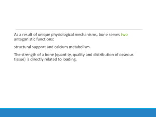 As a result of unique physiological mechanisms, bone serves two
antagonistic functions:
structural support and calcium metabolism.
The strength of a bone (quantity, quality and distribution of osseous
tissue) is directly related to loading.
 