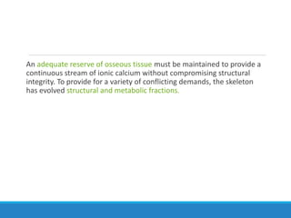 An adequate reserve of osseous tissue must be maintained to provide a
continuous stream of ionic calcium without compromising structural
integrity. To provide for a variety of conflicting demands, the skeleton
has evolved structural and metabolic fractions.
 