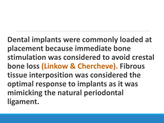 Dental implants were commonly loaded at
placement because immediate bone
stimulation was considered to avoid crestal
bone loss (Linkow & Chercheve). Fibrous
tissue interposition was considered the
optimal response to implants as it was
mimicking the natural periodontal
ligament.
 