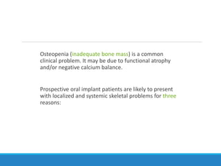 Osteopenia (inadequate bone mass) is a common
clinical problem. It may be due to functional atrophy
and/or negative calcium balance.
Prospective oral implant patients are likely to present
with localized and systemic skeletal problems for three
reasons:
 