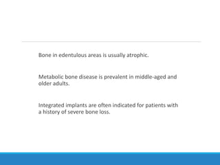 Bone in edentulous areas is usually atrophic.
Metabolic bone disease is prevalent in middle-aged and
older adults.
Integrated implants are often indicated for patients with
a history of severe bone loss.
 