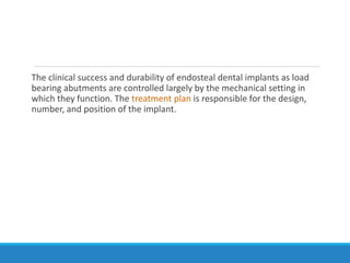 The clinical success and durability of endosteal dental implants as load
bearing abutments are controlled largely by the mechanical setting in
which they function. The treatment plan is responsible for the design,
number, and position of the implant.
 