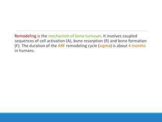 Remodeling is the mechanism of bone turnover. It involves coupled
sequences of cell activation (A), bone resorption (R) and bone formation
(F). The duration of the ARF remodeling cycle (sigma) is about 4 months
in humans.
 