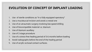 EVOLUTION OF CONCEPT OF IMPLANT LOADING
1. Use of sterile conditions as “in a fully equipped operatory”
2. Use a mucobuccal incision and avoid a crestal one
3. Use of an atraumatic surgery involving low-speed drilling
4. Use of biocompatible material i.e. titanium
5. Use of titanium auxillary
6. Use of 2-stage procedure
7. Use of a stress-free healing period of 3-6 months before loading
8. Avoid radiographs before the end of the healing period
9. Use of acrylic occlusal contact surfaces.
 