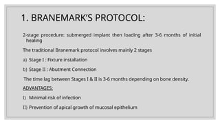 1. BRANEMARK’S PROTOCOL:
2-stage procedure: submerged implant then loading after 3-6 months of initial
healing
The traditional Branemark protocol involves mainly 2 stages
a) Stage I : Fixture installation
b) Stage II : Abutment Connection
The time lag between Stages I & II is 3-6 months depending on bone density.
ADVANTAGES:
I) Minimal risk of infection
II) Prevention of apical growth of mucosal epithelium
 