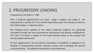 2. PROGRESSIVE LOADING
◦ Proposed by Carl Misch in 1980
◦ Here 2 surgical appointments are used : stage I surgery and stage II are
separated by a period of 4 to 8 months depending upon the density of bone at
the initial surgery. 5 step procedure
◦ The loading forces applied to the newly integrated implants are gradually
increased through the use of provisional restorations and dietary modifications.
The rate of increase is based on the bone density noted at the surgical site
during implant placement.
◦ At each appointment, the provisional restoration is modified or replaced in an
attempt to progressively increase occlusal contact and to develop the desired
occlusal scheme. The definitive prosthesis is then delivered.
 