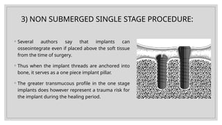 3) NON SUBMERGED SINGLE STAGE PROCEDURE:
◦ Several authors say that implants can
osseointegrate even if placed above the soft tissue
from the time of surgery.
◦ Thus when the implant threads are anchored into
bone, it serves as a one piece implant pillar.
◦ The greater transmucous profile in the one stage
implants does however represent a trauma risk for
the implant during the healing period.
 