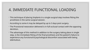 4. IMMEDIATE FUNCTIONAL LOADING
◦ This technique of placing Implants in a single surgical step involves fitting the
prosthesis in the same surgical session.
◦ According to some it may be delayed by up to 3 days post surgery.
◦ The Provisional restoration delivered is in full occlusal contact with the opposing
dentition.
◦ The advantage of this method in addition to the surgery taking place in single
step, is the immediate fitting of the final prosthesis and the patient’s failure to
experience any functional & psychological discomfort associated with being
edentulous.
 