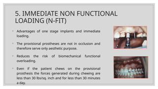 5. IMMEDIATE NON FUNCTIONAL
LOADING (N-FIT)
◦ Advantages of one stage implants and immediate
loading.
◦ The provisional prostheses are not in occlusion and
therefore serve only aesthetic purpose.
◦ Reduces the risk of biomechanical functional
overloading.
◦ Even if the patient chews on the provisional
prosthesis the forces generated during chewing are
less than 30 lbs/sq. inch and for less than 30 minutes
a day.
 