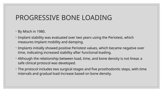 PROGRESSIVE BONE LOADING
◦ By Misch in 1980.
◦ Implant stability was evaluated over two years using the Periotest, which
measures implant mobility and damping.
◦ Implants initially showed positive Periotest values, which became negative over
time, indicating increased stability after functional loading.
◦ Although the relationship between load, time, and bone density is not linear, a
safe clinical protocol was developed.
◦ The protocol includes two surgical stages and five prosthodontic steps, with time
intervals and gradual load increase based on bone density.
 
