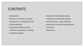 CONTENTS
◦ Introduction
◦ Evolution of concept of loading
◦ Classification of loading protocols
◦ Osseointegration
◦ Progressive loading protocol
◦ Elements of progressive loading
◦ Immediate loading
◦ Rationale of immediate loading
◦ Guidelines of immediate loading
◦ Density of bone – type of loading
◦ Approaches to reduce loading period
◦ Conclusion
◦ References
 