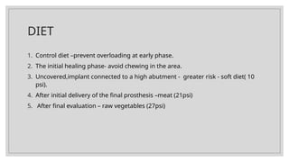 DIET
1. Control diet –prevent overloading at early phase.
2. The initial healing phase- avoid chewing in the area.
3. Uncovered,implant connected to a high abutment - greater risk - soft diet( 10
psi).
4. After initial delivery of the final prosthesis –meat (21psi)
5. After final evaluation – raw vegetables (27psi)
 