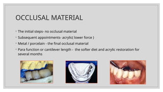 OCCLUSAL MATERIAL
◦ The initial steps- no occlusal material
◦ Subsequent appointments- acrylic( lower force )
◦ Metal / porcelain - the final occlusal material
◦ Para function or cantilever length - the softer diet and acrylic restoration for
several months
 