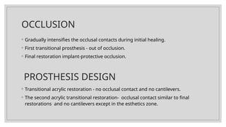 OCCLUSION
◦ Gradually intensifies the occlusal contacts during initial healing.
◦ First transitional prosthesis - out of occlusion.
◦ Final restoration implant-protective occlusion.
PROSTHESIS DESIGN
◦ Transitional acrylic restoration - no occlusal contact and no cantilevers.
◦ The second acrylic transitional restoration- occlusal contact similar to final
restorations and no cantilevers except in the esthetics zone.
 