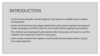 INTRODUCTION
◦ In the last two decades, dental implants have become a reliable way to replace
missing teeth.
◦ Earlier, the Branemark two-stage method was used, where implants were placed
under the gingiva and left to heal for 3–6 months before adding the prosthesis.
◦ This method was developed by Branemark after many years of research, and the
implants were expected to last for many years.
◦ Later studies showed that implants could sometimes be loaded earlier, using a
one-stage approach.
 