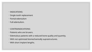 ◦ INDICATIONS:
◦ Single tooth replacement
◦ Partial edentulism
◦ Full edentulism.
◦ CONTRAINDICATIONS:
◦ Patients who are bruxers.
◦ Edentulous patients with a reduced bone quality and quantity.
◦ With not optimized biomechanically suprastructures.
◦ With short implant lengths.
 