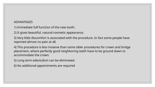 ADVANTAGES
1) Immediate full function of the new tooth.
2) It gives beautiful, natural cosmetic appearance.
3) Very little discomfort is associated with the procedure. In fact some people have
reported almost no pain at all.
4) This procedure is less invasive than some older procedures for crown and bridge
placement, where perfectly good neighboring teeth have to be ground down to
accommodate the crown.
5) Long term edentulism can be eliminated.
6) No additional appointments are required
 