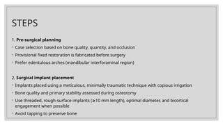 STEPS
1. Pre-surgical planning
◦ Case selection based on bone quality, quantity, and occlusion
◦ Provisional fixed restoration is fabricated before surgery
◦ Prefer edentulous arches (mandibular interforaminal region)
2. Surgical implant placement
◦ Implants placed using a meticulous, minimally traumatic technique with copious irrigation
◦ Bone quality and primary stability assessed during osteotomy
◦ Use threaded, rough-surface implants ( 10 mm length), optimal diameter, and bicortical
≥
engagement when possible
◦ Avoid tapping to preserve bone
 